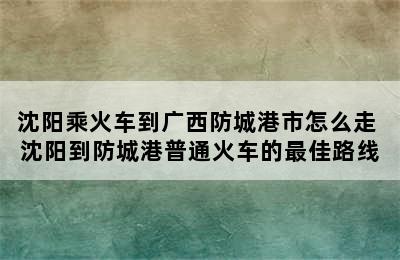 沈阳乘火车到广西防城港市怎么走 沈阳到防城港普通火车的最佳路线